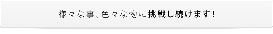 様々な事、色々な物に挑戦し続けます！